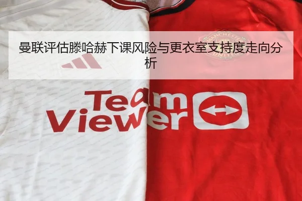 曼联评估滕哈赫下课风险与更衣室支持度走向分析