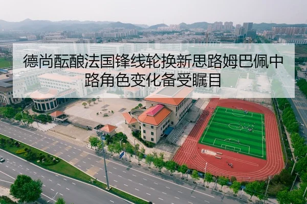 德尚酝酿法国锋线轮换新思路姆巴佩中路角色变化备受瞩目