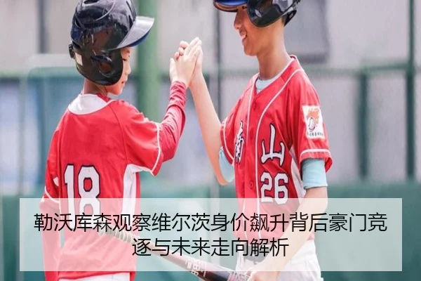 勒沃库森观察维尔茨身价飙升背后豪门竞逐与未来走向解析