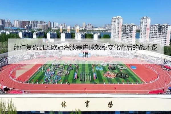 拜仁复盘凯恩欧冠淘汰赛进球效率变化背后的战术逻辑