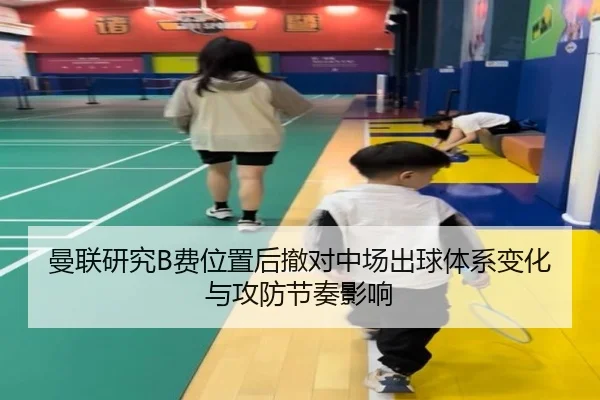 曼联研究B费位置后撤对中场出球体系变化与攻防节奏影响