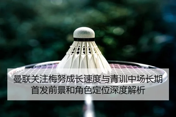曼联关注梅努成长速度与青训中场长期首发前景和角色定位深度解析